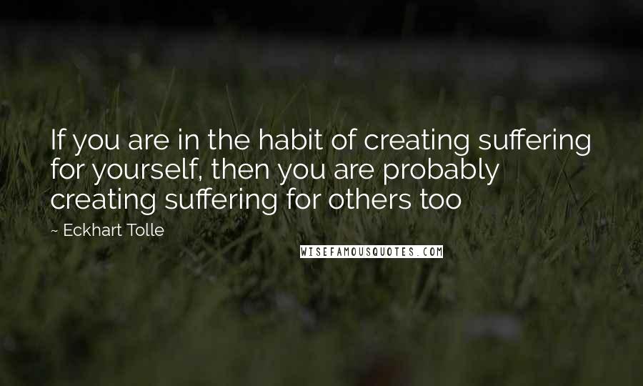 Eckhart Tolle Quotes: If you are in the habit of creating suffering for yourself, then you are probably creating suffering for others too