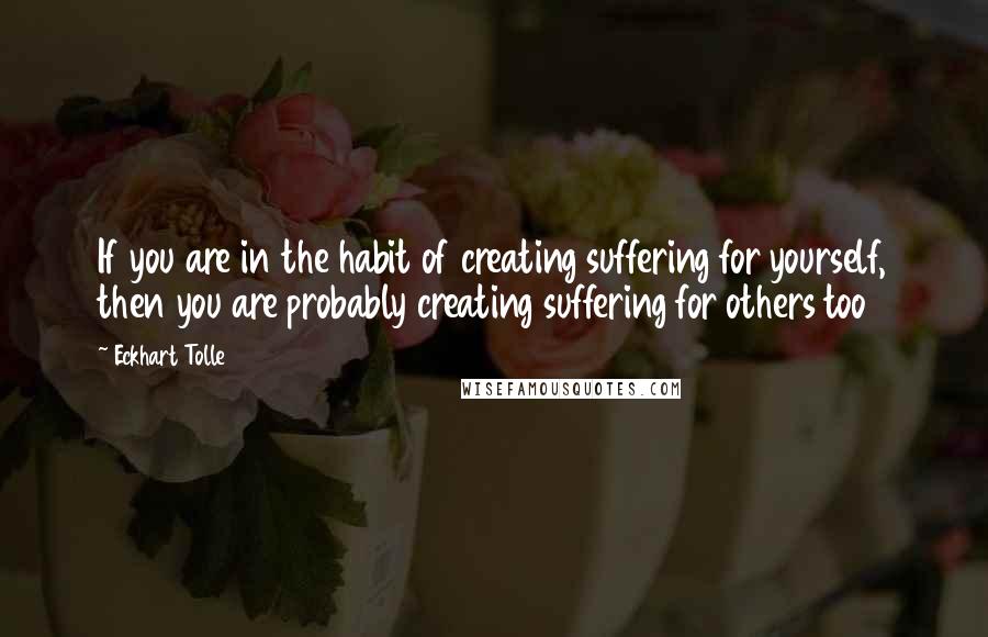 Eckhart Tolle Quotes: If you are in the habit of creating suffering for yourself, then you are probably creating suffering for others too