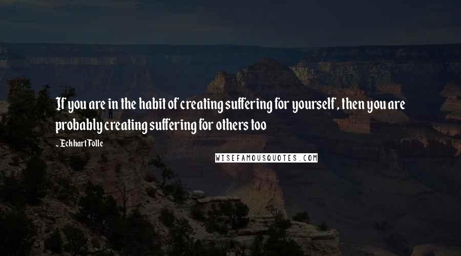 Eckhart Tolle Quotes: If you are in the habit of creating suffering for yourself, then you are probably creating suffering for others too