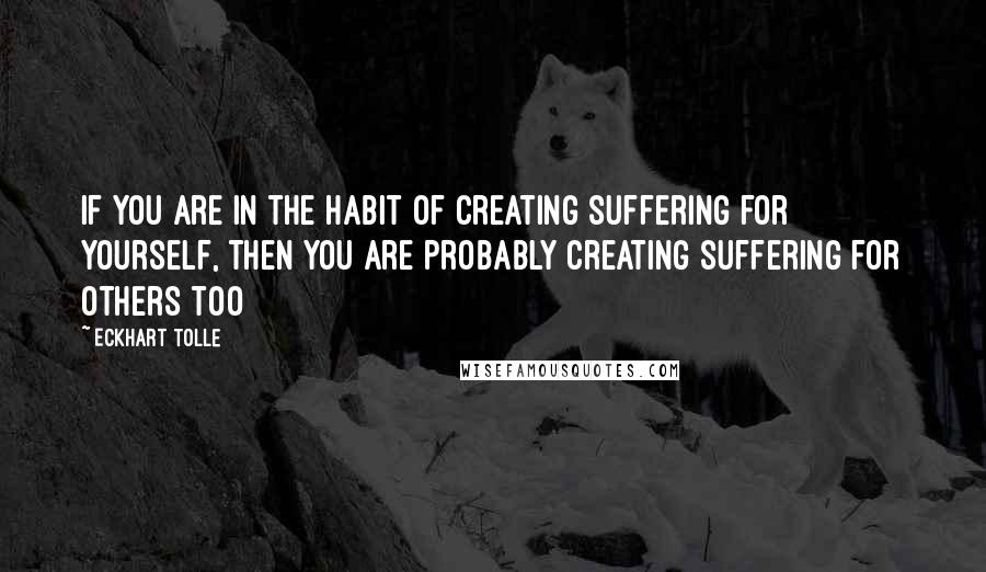 Eckhart Tolle Quotes: If you are in the habit of creating suffering for yourself, then you are probably creating suffering for others too