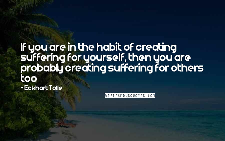 Eckhart Tolle Quotes: If you are in the habit of creating suffering for yourself, then you are probably creating suffering for others too