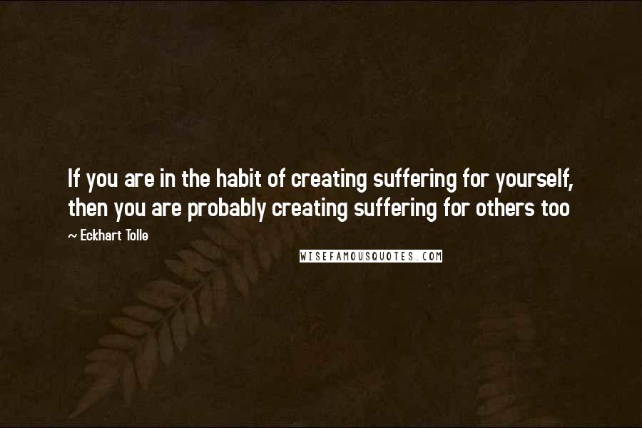 Eckhart Tolle Quotes: If you are in the habit of creating suffering for yourself, then you are probably creating suffering for others too