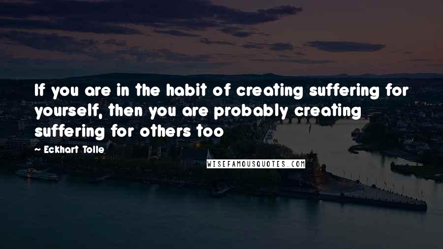 Eckhart Tolle Quotes: If you are in the habit of creating suffering for yourself, then you are probably creating suffering for others too