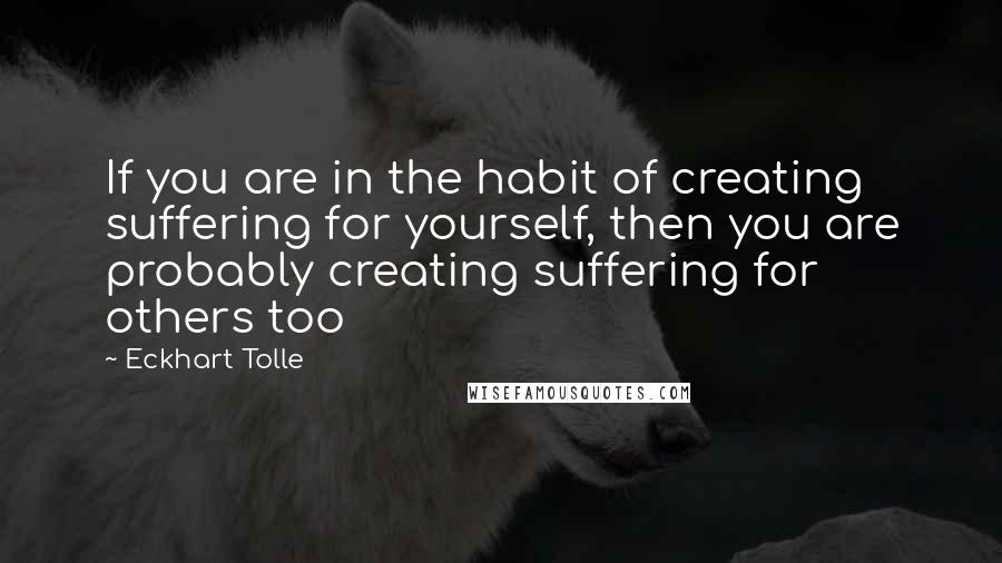 Eckhart Tolle Quotes: If you are in the habit of creating suffering for yourself, then you are probably creating suffering for others too