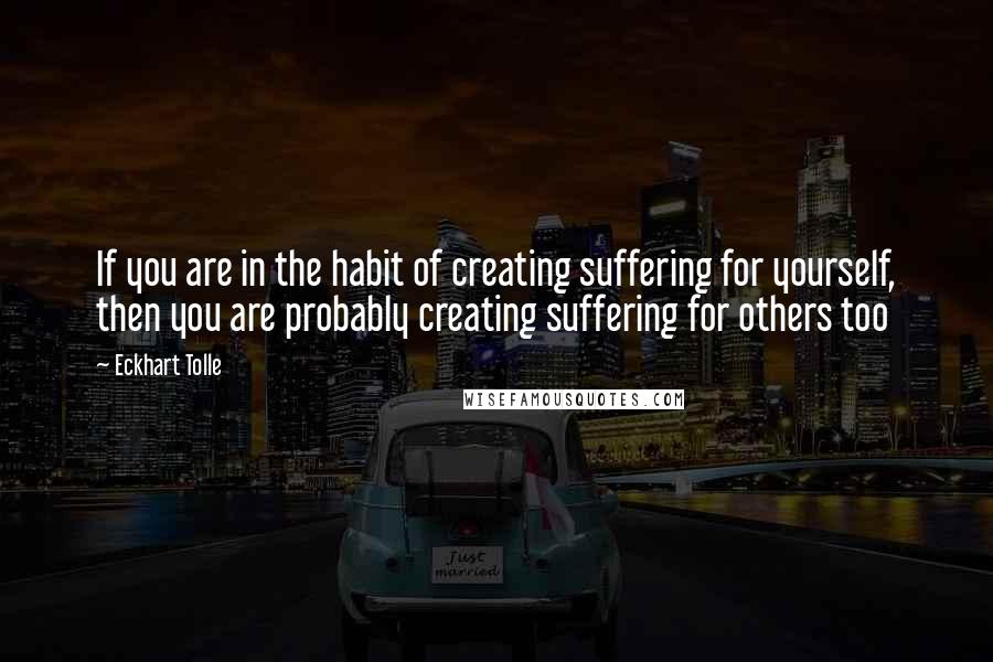 Eckhart Tolle Quotes: If you are in the habit of creating suffering for yourself, then you are probably creating suffering for others too