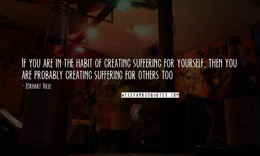 Eckhart Tolle Quotes: If you are in the habit of creating suffering for yourself, then you are probably creating suffering for others too