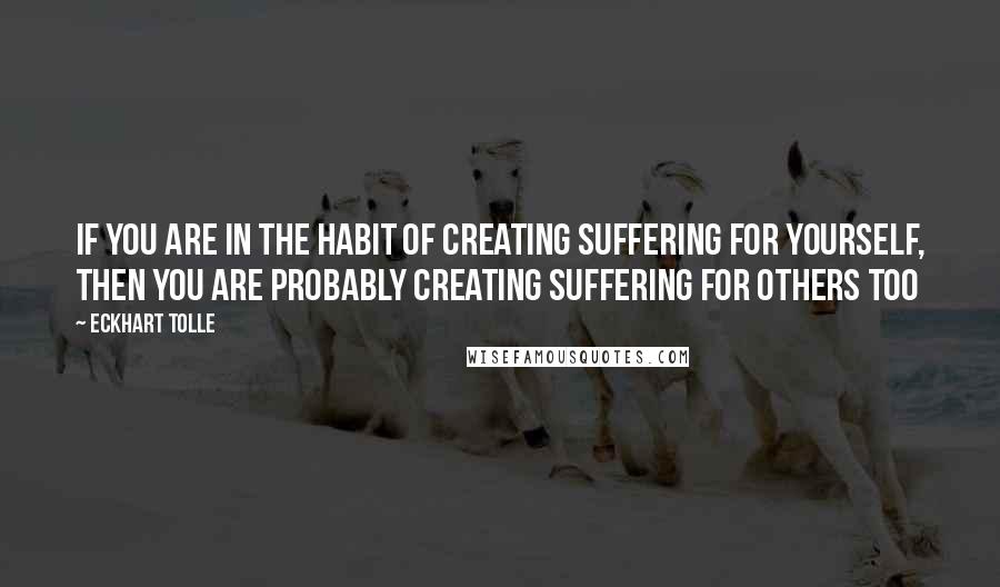 Eckhart Tolle Quotes: If you are in the habit of creating suffering for yourself, then you are probably creating suffering for others too