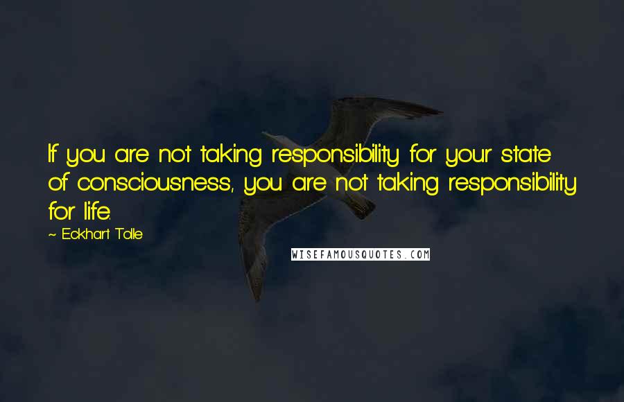 Eckhart Tolle Quotes: If you are not taking responsibility for your state of consciousness, you are not taking responsibility for life.