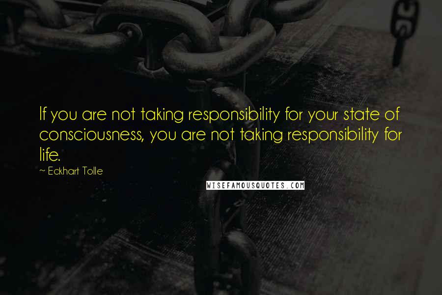 Eckhart Tolle Quotes: If you are not taking responsibility for your state of consciousness, you are not taking responsibility for life.