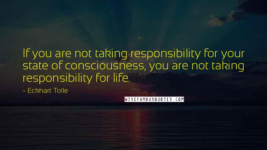 Eckhart Tolle Quotes: If you are not taking responsibility for your state of consciousness, you are not taking responsibility for life.