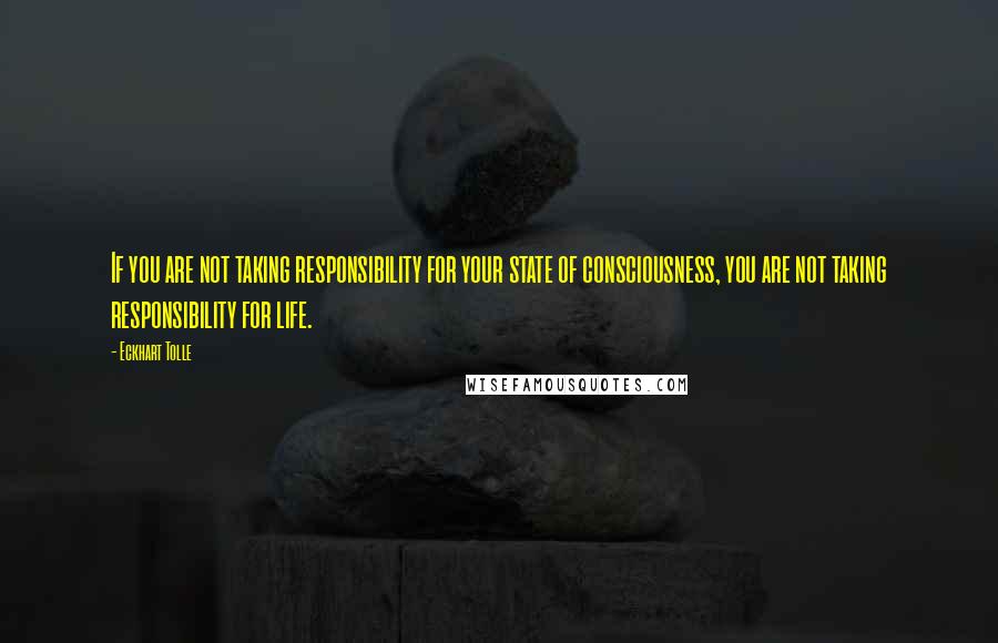 Eckhart Tolle Quotes: If you are not taking responsibility for your state of consciousness, you are not taking responsibility for life.