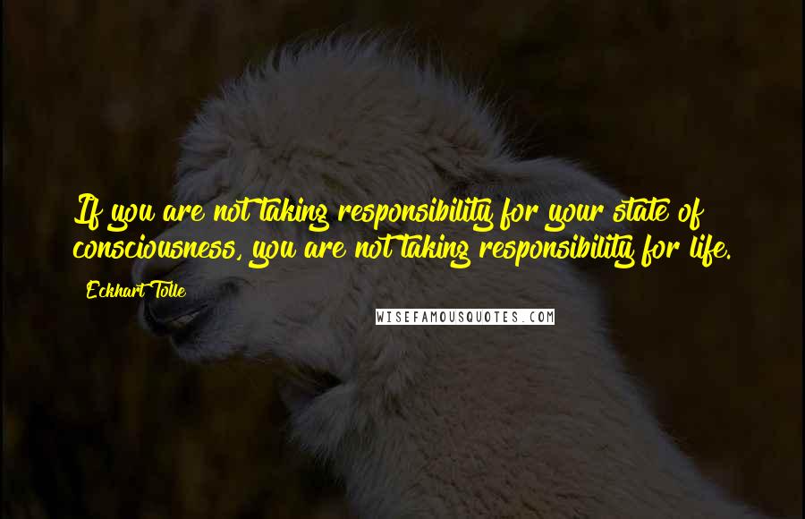 Eckhart Tolle Quotes: If you are not taking responsibility for your state of consciousness, you are not taking responsibility for life.