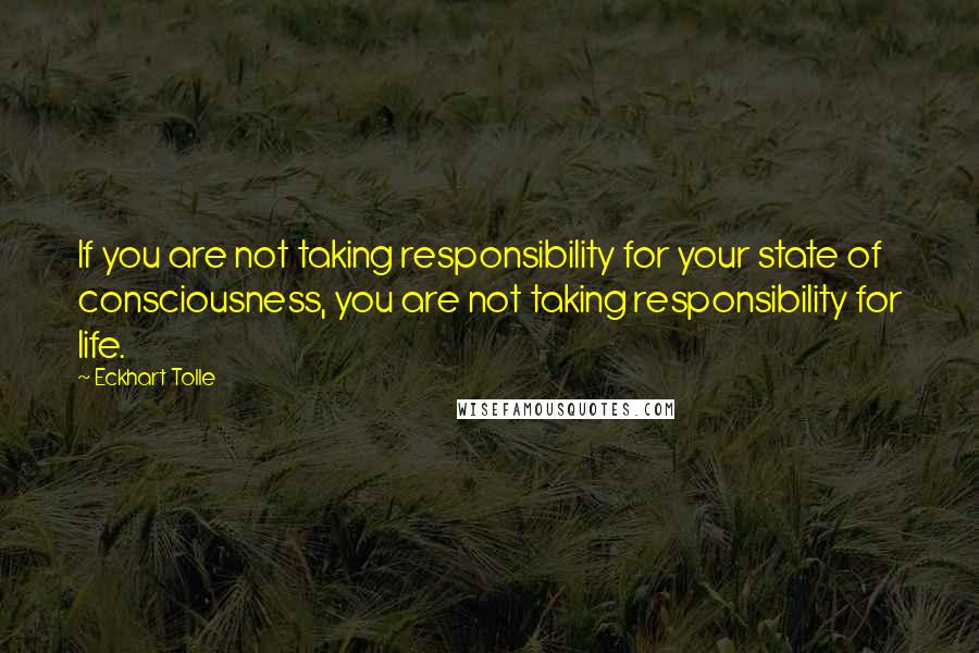Eckhart Tolle Quotes: If you are not taking responsibility for your state of consciousness, you are not taking responsibility for life.