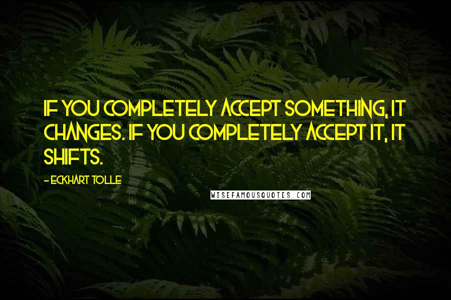 Eckhart Tolle Quotes: If you completely accept something, it changes. If you completely accept it, it shifts.