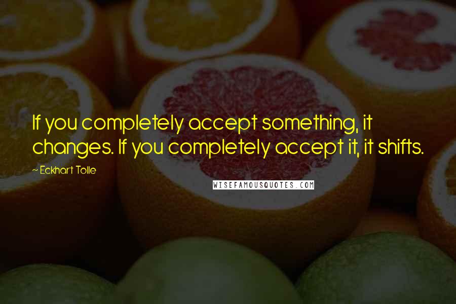 Eckhart Tolle Quotes: If you completely accept something, it changes. If you completely accept it, it shifts.