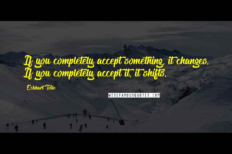 Eckhart Tolle Quotes: If you completely accept something, it changes. If you completely accept it, it shifts.