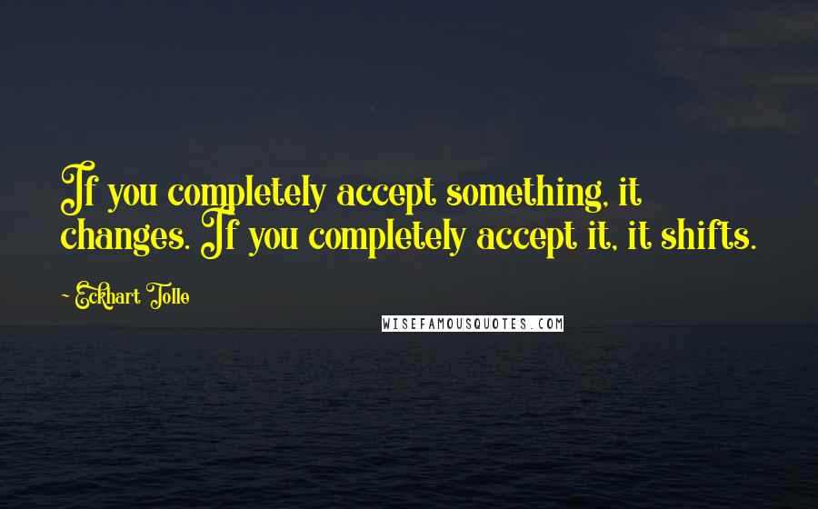 Eckhart Tolle Quotes: If you completely accept something, it changes. If you completely accept it, it shifts.