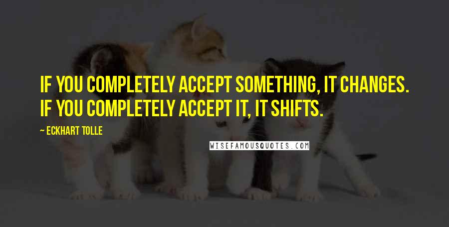 Eckhart Tolle Quotes: If you completely accept something, it changes. If you completely accept it, it shifts.