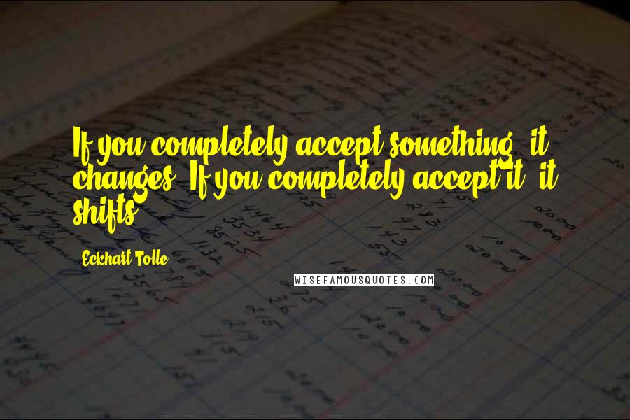 Eckhart Tolle Quotes: If you completely accept something, it changes. If you completely accept it, it shifts.