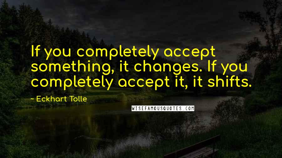 Eckhart Tolle Quotes: If you completely accept something, it changes. If you completely accept it, it shifts.