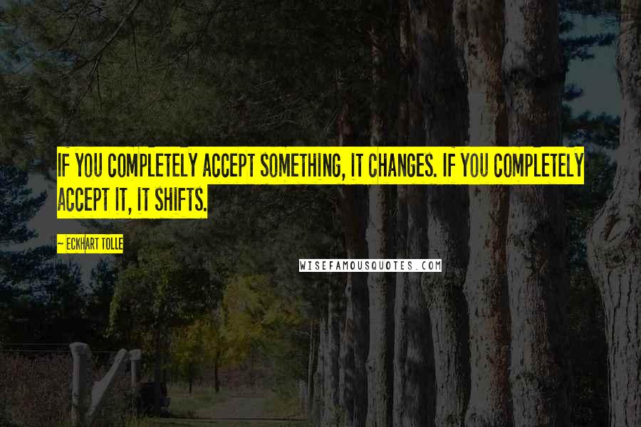 Eckhart Tolle Quotes: If you completely accept something, it changes. If you completely accept it, it shifts.