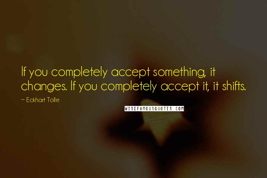 Eckhart Tolle Quotes: If you completely accept something, it changes. If you completely accept it, it shifts.