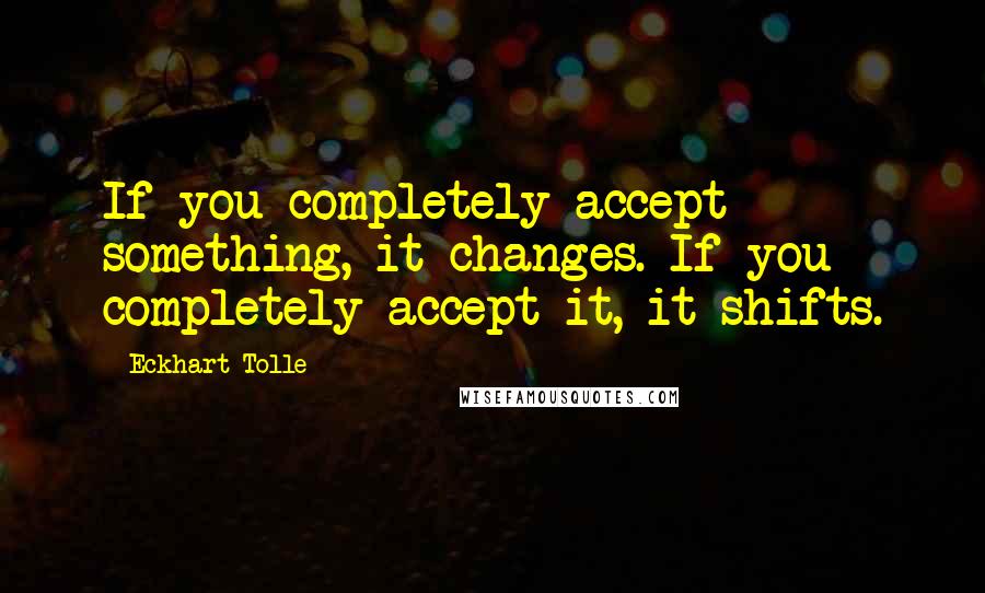 Eckhart Tolle Quotes: If you completely accept something, it changes. If you completely accept it, it shifts.