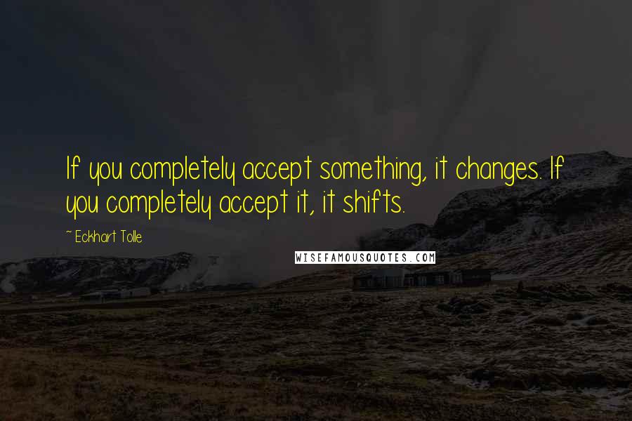 Eckhart Tolle Quotes: If you completely accept something, it changes. If you completely accept it, it shifts.