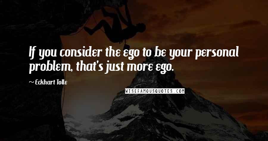 Eckhart Tolle Quotes: If you consider the ego to be your personal problem, that's just more ego.