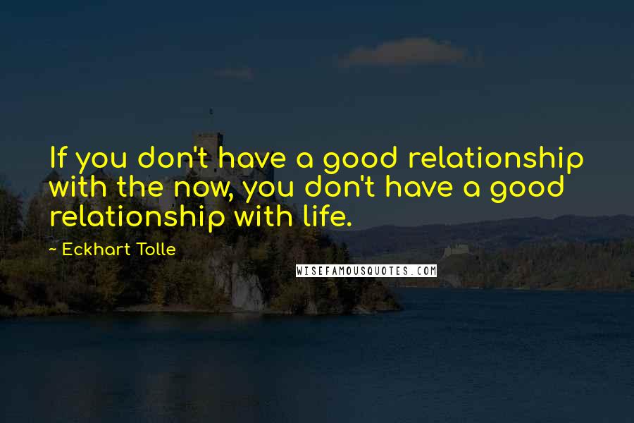 Eckhart Tolle Quotes: If you don't have a good relationship with the now, you don't have a good  relationship with life.