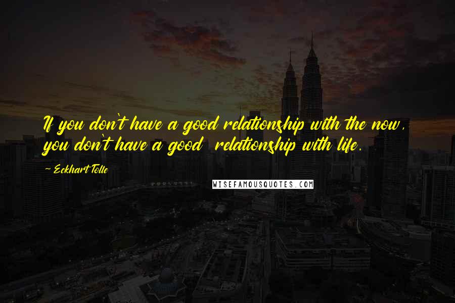 Eckhart Tolle Quotes: If you don't have a good relationship with the now, you don't have a good  relationship with life.