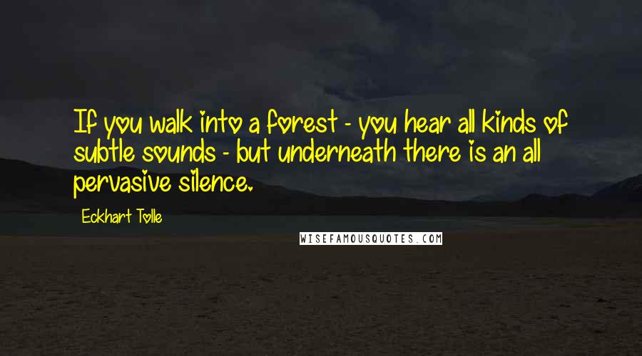 Eckhart Tolle Quotes: If you walk into a forest - you hear all kinds of subtle sounds - but underneath there is an all pervasive silence.