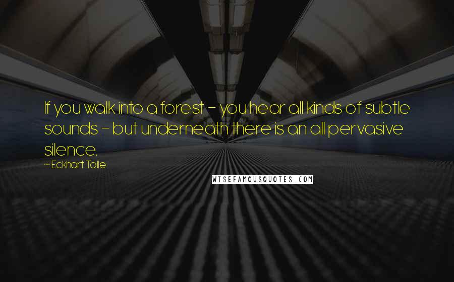 Eckhart Tolle Quotes: If you walk into a forest - you hear all kinds of subtle sounds - but underneath there is an all pervasive silence.