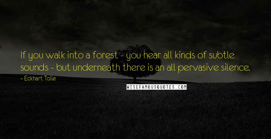 Eckhart Tolle Quotes: If you walk into a forest - you hear all kinds of subtle sounds - but underneath there is an all pervasive silence.