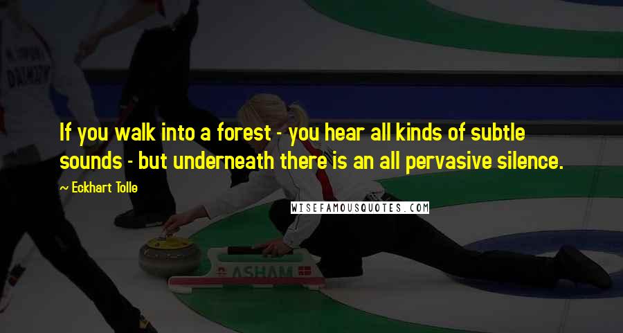 Eckhart Tolle Quotes: If you walk into a forest - you hear all kinds of subtle sounds - but underneath there is an all pervasive silence.