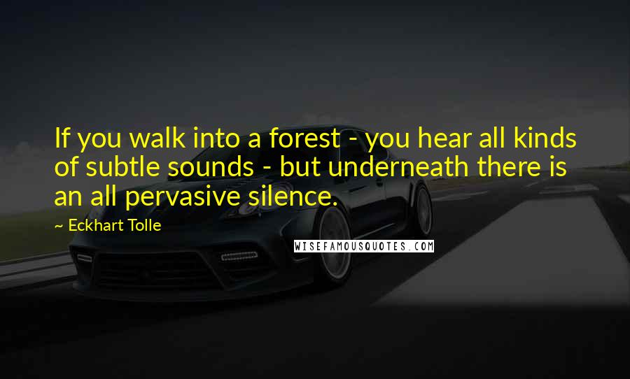 Eckhart Tolle Quotes: If you walk into a forest - you hear all kinds of subtle sounds - but underneath there is an all pervasive silence.