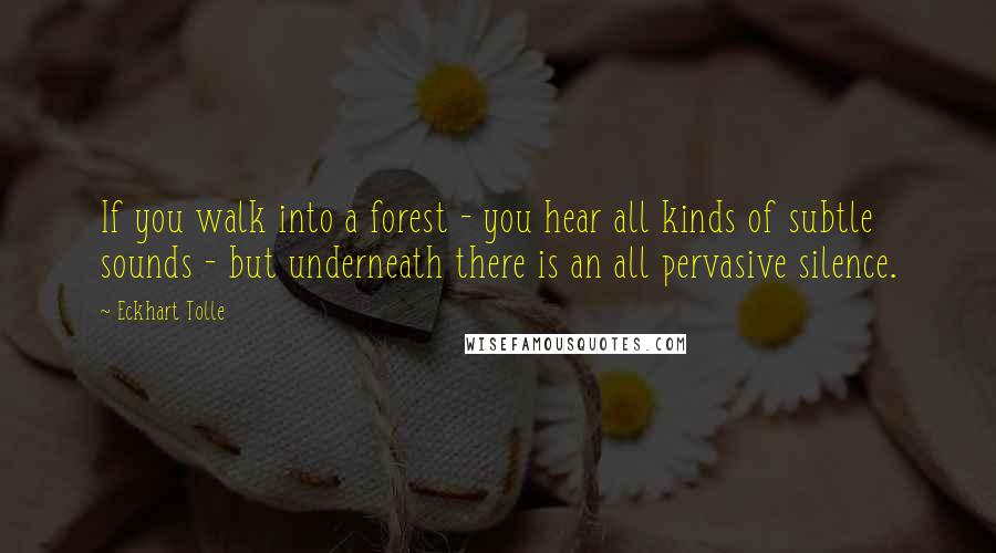 Eckhart Tolle Quotes: If you walk into a forest - you hear all kinds of subtle sounds - but underneath there is an all pervasive silence.