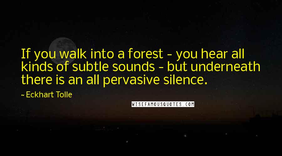 Eckhart Tolle Quotes: If you walk into a forest - you hear all kinds of subtle sounds - but underneath there is an all pervasive silence.