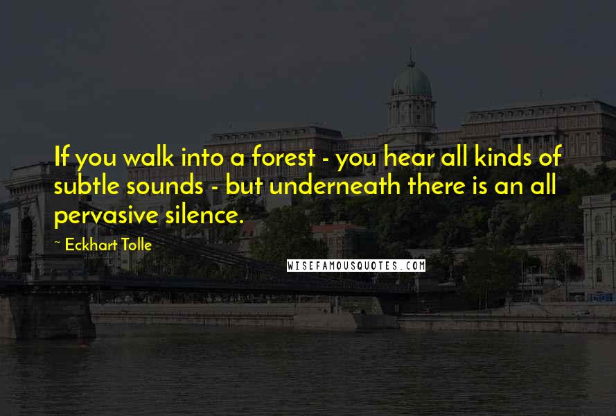 Eckhart Tolle Quotes: If you walk into a forest - you hear all kinds of subtle sounds - but underneath there is an all pervasive silence.