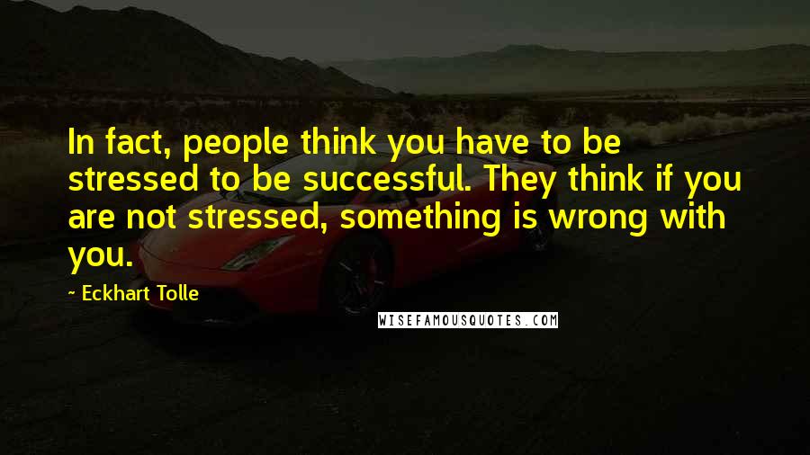 Eckhart Tolle Quotes: In fact, people think you have to be stressed to be successful. They think if you are not stressed, something is wrong with you.