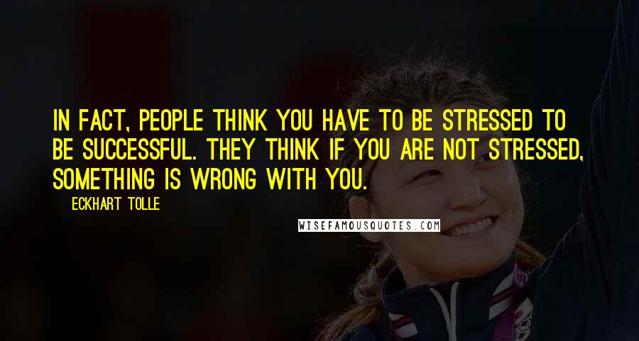 Eckhart Tolle Quotes: In fact, people think you have to be stressed to be successful. They think if you are not stressed, something is wrong with you.