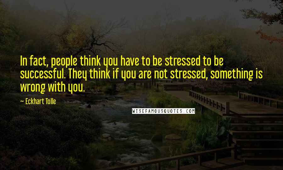 Eckhart Tolle Quotes: In fact, people think you have to be stressed to be successful. They think if you are not stressed, something is wrong with you.