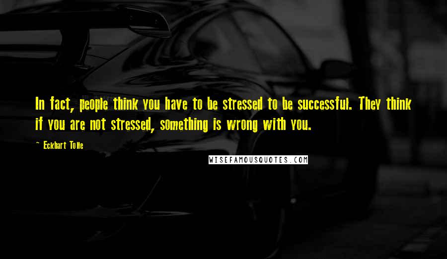 Eckhart Tolle Quotes: In fact, people think you have to be stressed to be successful. They think if you are not stressed, something is wrong with you.