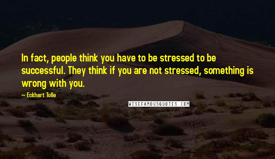 Eckhart Tolle Quotes: In fact, people think you have to be stressed to be successful. They think if you are not stressed, something is wrong with you.