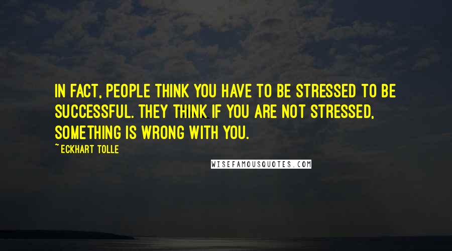 Eckhart Tolle Quotes: In fact, people think you have to be stressed to be successful. They think if you are not stressed, something is wrong with you.