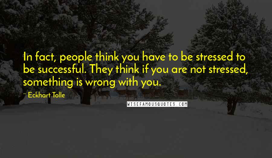 Eckhart Tolle Quotes: In fact, people think you have to be stressed to be successful. They think if you are not stressed, something is wrong with you.