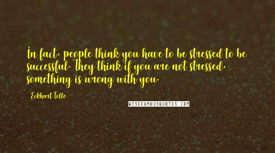 Eckhart Tolle Quotes: In fact, people think you have to be stressed to be successful. They think if you are not stressed, something is wrong with you.