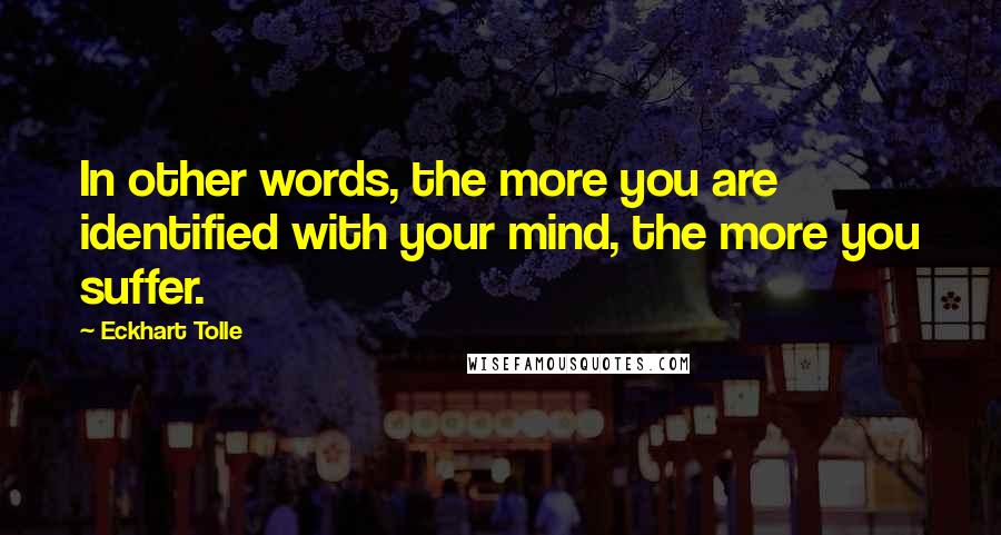 Eckhart Tolle Quotes: In other words, the more you are identified with your mind, the more you suffer.