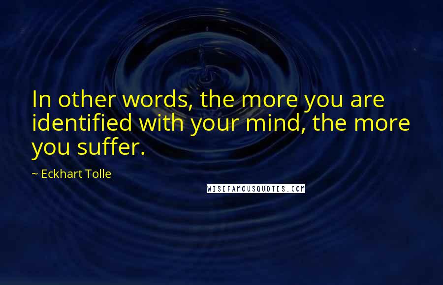 Eckhart Tolle Quotes: In other words, the more you are identified with your mind, the more you suffer.