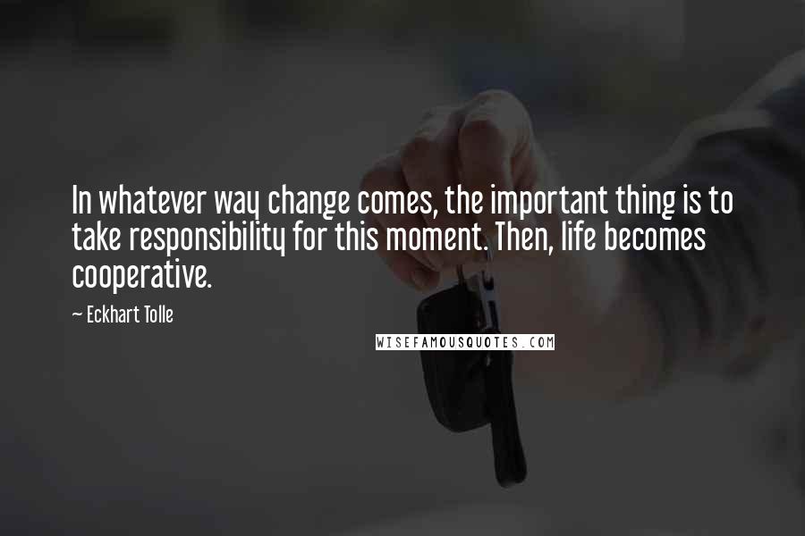 Eckhart Tolle Quotes: In whatever way change comes, the important thing is to take responsibility for this moment. Then, life becomes cooperative.